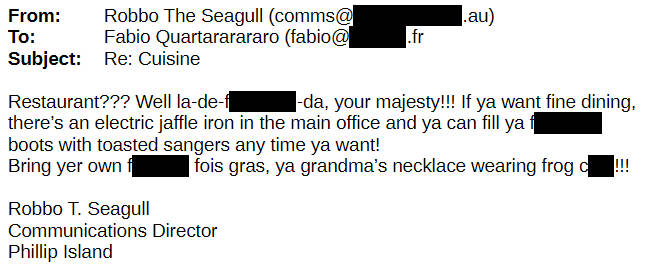 From Robbo the Seagull To Fabio Q Restaurant? Well la de F da, your majesty! If you want fine dining, there's an electric jaffle iron in the main office. Bring your own fois gras, you grandma's necklace wearing frog C!