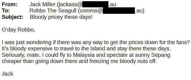 From Jack Miller To Robbo the Seagull G'day Robbo, I was just wondering if there was any way to get the prices down for the fans? It's bloody expensive to travel to the Island and stay there these days. Seriously, mate, I could fly to Malaysia and spectate at sunny Sepang cheaper than going down there and freezing me bloody nuts off.