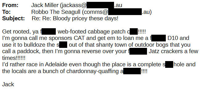 Get rooted, ya F web-footed cabbage patch C! I'm gonna call me sponsors CAT and get em to loan me a F D10 and use to bulldoze the S out of that shanty town of outdoor bogs that you call a paddock, then I'm gonna reverso ofer your F Jatz crackers a few times! I'd rather race in Adelaide even though the place is a complete S hole and the locals are a bunch of chardonnay-quaffing A!