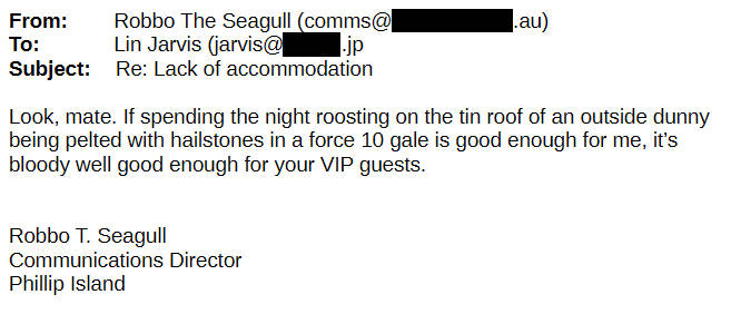 From Robbo the Seagull To Lin Jarvis Look, mate. If spending the night roosting on the tin roof of an outside dunny being pelted with hailstones in a force 10 gale is good enough for me, it's bloody well good enough for your VIP guests.